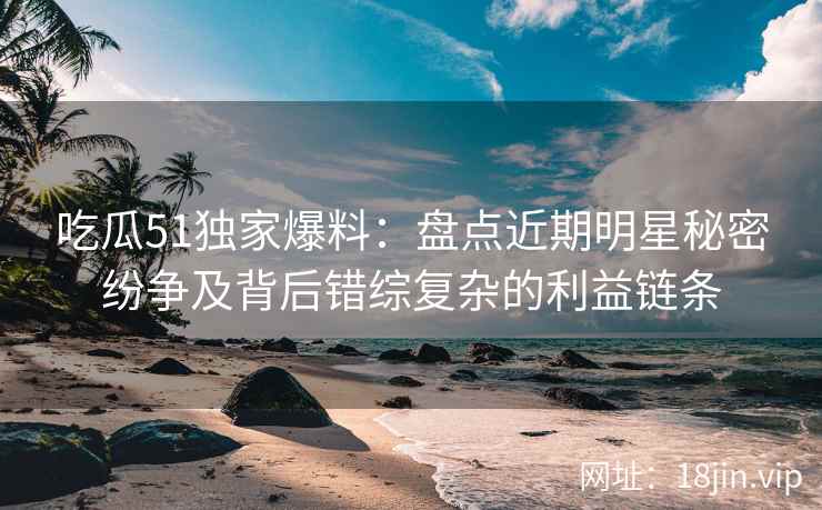 吃瓜51独家爆料：盘点近期明星秘密纷争及背后错综复杂的利益链条