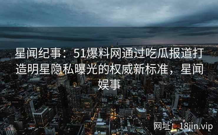 星闻纪事：51爆料网通过吃瓜报道打造明星隐私曝光的权威新标准，星闻娱事