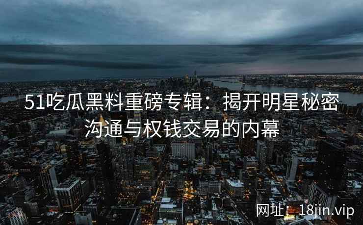 51吃瓜黑料重磅专辑：揭开明星秘密沟通与权钱交易的内幕