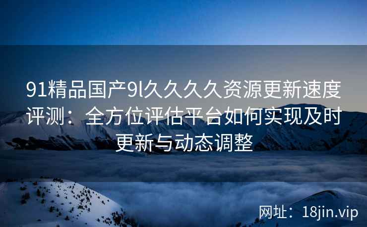 91精品国产9l久久久久资源更新速度评测:全方位评估平台如何实现及时更新与动态调整 91精品国产9l久久久久资源更新速度评测:全方位评估平台如何实现及时更新与动态调整