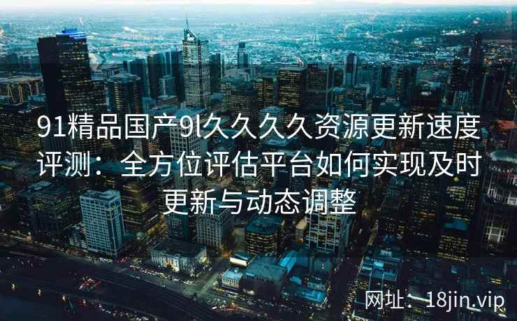 91精品国产9l久久久久资源更新速度评测:全方位评估平台如何实现及时更新与动态调整 91精品国产9l久久久久资源更新速度评测:全方位评估平台如何实现及时更新与动态调整