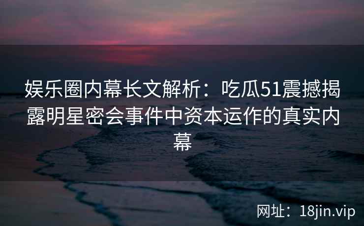 娱乐圈内幕长文解析：吃瓜51震撼揭露明星密会事件中资本运作的真实内幕