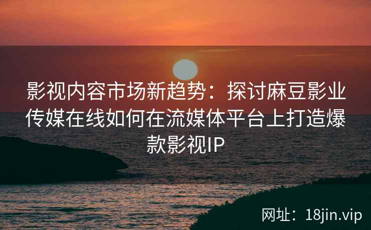影视内容市场新趋势：探讨麻豆影业传媒在线如何在流媒体平台上打造爆款影视IP